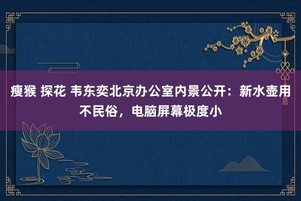 瘦猴 探花 韦东奕北京办公室内景公开：新水壶用不民俗，电脑屏幕极度小
