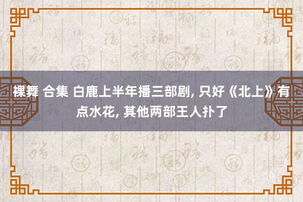 裸舞 合集 白鹿上半年播三部剧， 只好《北上》有点水花， 其他两部王人扑了