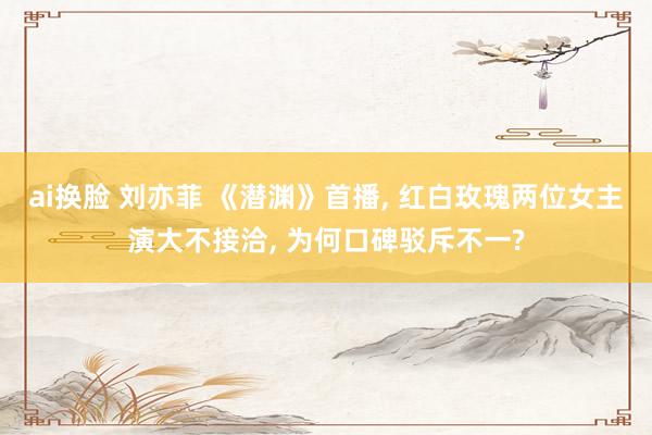 ai换脸 刘亦菲 《潜渊》首播， 红白玫瑰两位女主演大不接洽， 为何口碑驳斥不一?