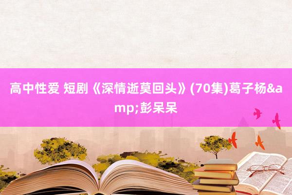 高中性爱 短剧《深情逝莫回头》(70集)葛子杨&彭呆呆