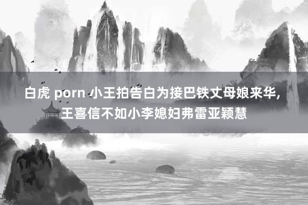 白虎 porn 小王拍告白为接巴铁丈母娘来华， 王喜信不如小李媳妇弗雷亚颖慧