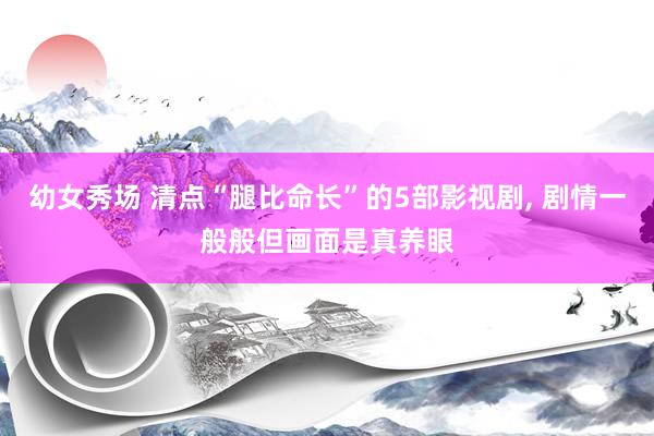 幼女秀场 清点“腿比命长”的5部影视剧， 剧情一般般但画面是真养眼