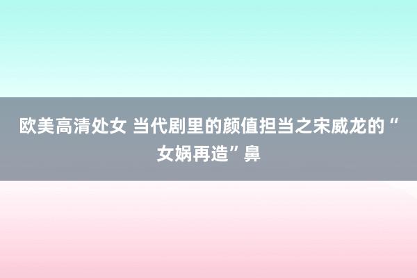欧美高清处女 当代剧里的颜值担当之宋威龙的“女娲再造”鼻