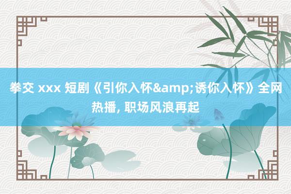 拳交 xxx 短剧《引你入怀&诱你入怀》全网热播， 职场风浪再起