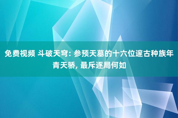 免费视频 斗破天穹: 参预天墓的十六位邃古种族年青天骄， 最斥逐局何如