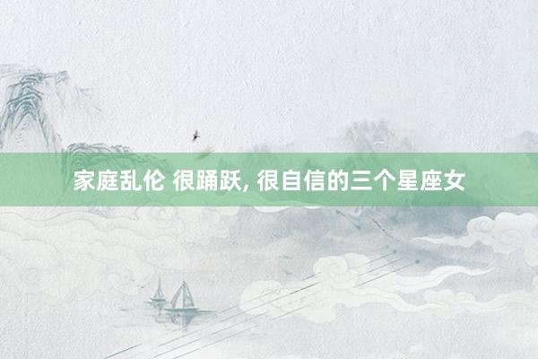 家庭乱伦 很踊跃， 很自信的三个星座女