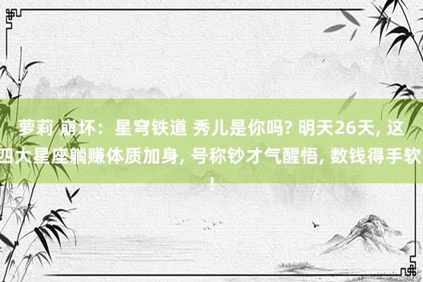 萝莉 崩坏：星穹铁道 秀儿是你吗? 明天26天， 这四大星座躺赚体质加身， 号称钞才气醒悟， 数钱得手软!